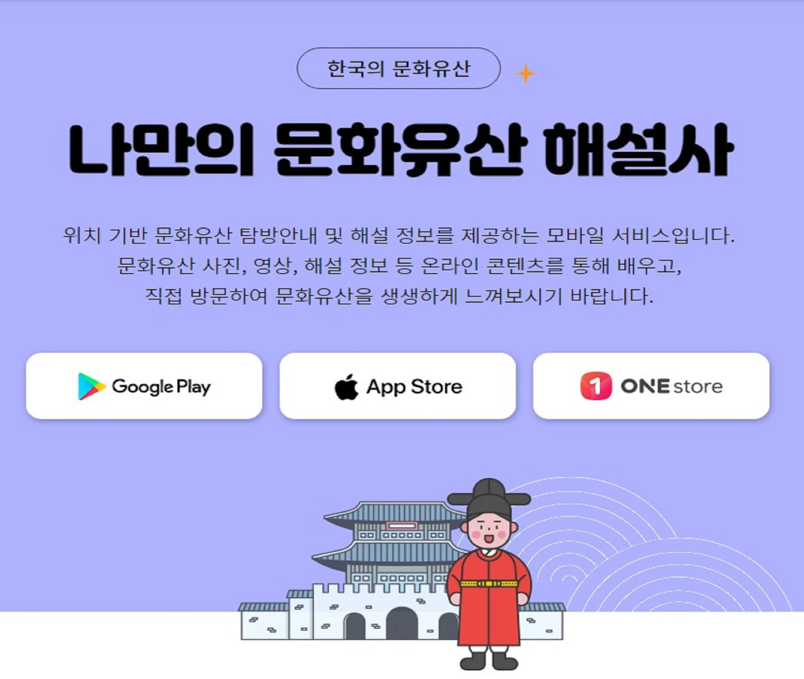 한국의 문화유산, 나만의 문화유산 해설사 위치 기반 국가유산 탐방안내 및 해설 정보를 제공하는 모바일 서비스입니다. 문화유산 사진, 영상, 해설정보 등 온라인 콘텐츠를 통해 배우고, 직접방문하여 국가유산을 생생하게 느껴보시기 바랍니다. google play, app store, one store